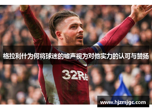 格拉利什为何将球迷的嘘声视为对他实力的认可与赞扬