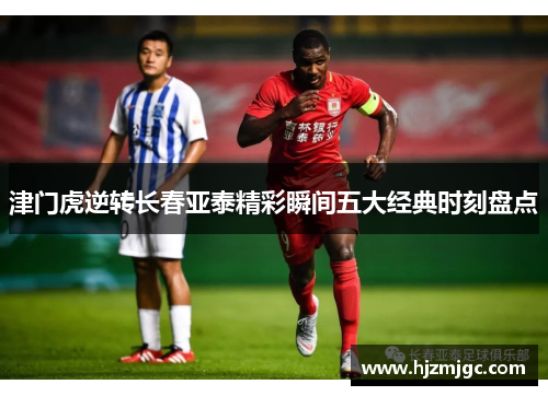 津门虎逆转长春亚泰精彩瞬间五大经典时刻盘点 津门虎逆转长春亚泰精彩瞬间五大经典时刻盘点