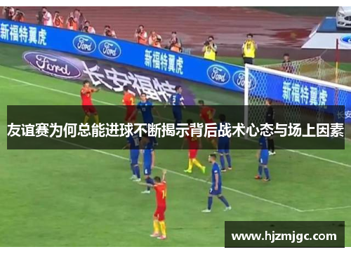 友谊赛为何总能进球不断揭示背后战术心态与场上因素