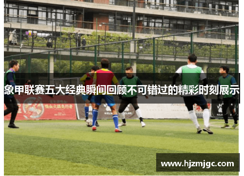 象甲联赛五大经典瞬间回顾不可错过的精彩时刻展示