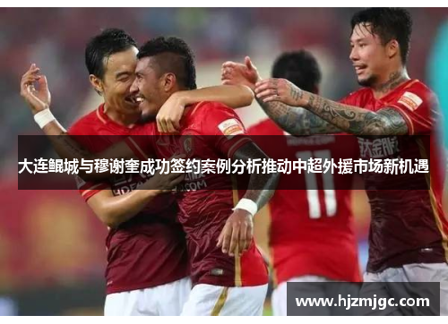 大连鲲城与穆谢奎成功签约案例分析推动中超外援市场新机遇